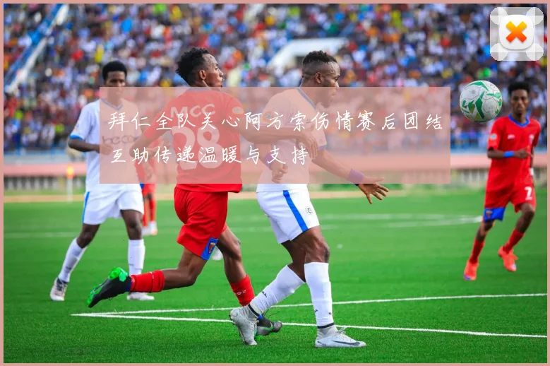 拜仁全队关心阿方索伤情赛后团结互助传递温暖与支持