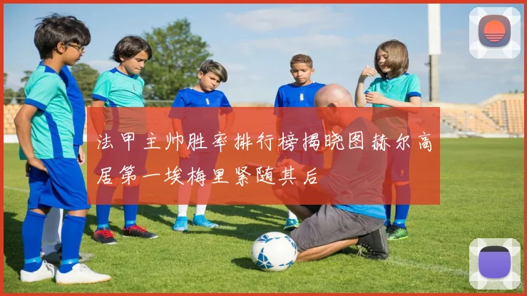 法甲主帅胜率排行榜揭晓图赫尔高居第一埃梅里紧随其后