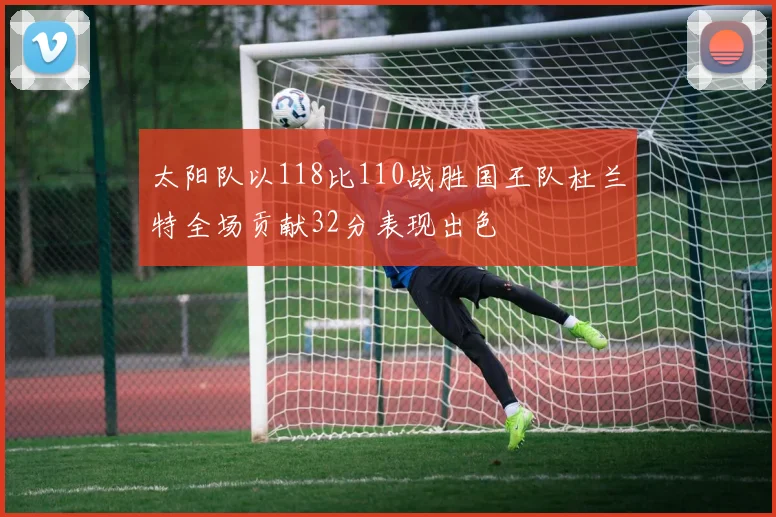 太阳队以118比110战胜国王队杜兰特全场贡献32分表现出色