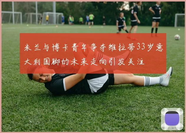 米兰与博卡青年争夺维拉蒂33岁意大利国脚的未来走向引发关注