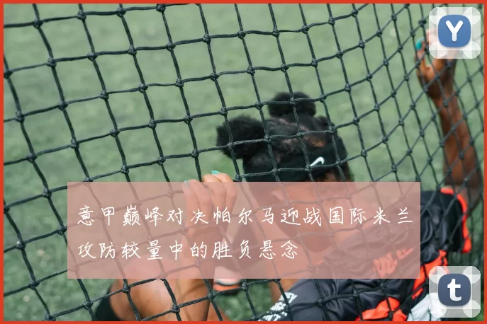 意甲巅峰对决帕尔马迎战国际米兰攻防较量中的胜负悬念