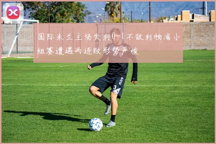 国际米兰主场失利0-1不敌利物浦小组赛遭遇两连败形势严峻