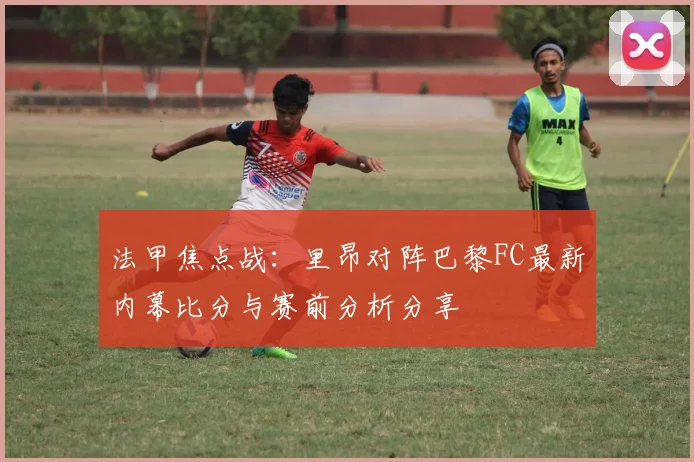 法甲焦点战：里昂对阵巴黎FC最新内幕比分与赛前分析分享